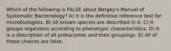 Which of the following is FALSE about Bergey's Manual of Systematic Bacteriology? A) It is the definitive reference text for microbiologists. B) All known species are described in it. C) It groups organisms according to phenotypic characteristics. D) It is a description of all prokaryotes and their groupings. E) All of these choices are false.