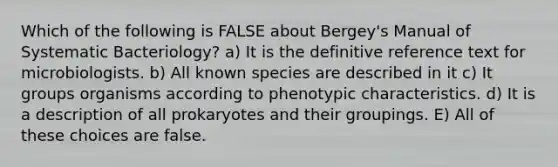 Which of the following is FALSE about Bergey's Manual of Systematic Bacteriology? a) It is the definitive reference text for microbiologists. b) All known species are described in it c) It groups organisms according to phenotypic characteristics. d) It is a description of all prokaryotes and their groupings. E) All of these choices are false.