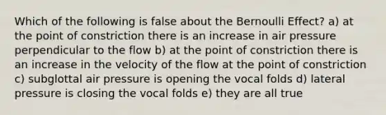 Which of the following is false about the Bernoulli Effect? a) at the point of constriction there is an increase in air pressure perpendicular to the flow b) at the point of constriction there is an increase in the velocity of the flow at the point of constriction c) subglottal air pressure is opening the vocal folds d) lateral pressure is closing the vocal folds e) they are all true