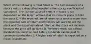 Which of the following is most false? A. The best measure of a stock's risk to a diversified investor is the stock;s coefficient of variation B. The current value of a share of stock is not dependent on the length of time that an investor plans to hold the stock C. If the required rate of return on a stock is more than the expected rate of return,stockholders will want to sell the stock and the expected rate of return on the stock will increase because the price will go down D. Preferred stock has a fixed dividend that must be paid before dividends can be paid to common stockholders E. A higher rate of return is expected on a riskier investment