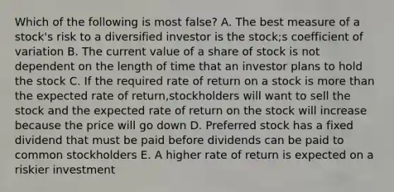 Which of the following is most false? A. The best measure of a stock's risk to a diversified investor is the stock;s coefficient of variation B. The current value of a share of stock is not dependent on the length of time that an investor plans to hold the stock C. If the required rate of return on a stock is more than the expected rate of return,stockholders will want to sell the stock and the expected rate of return on the stock will increase because the price will go down D. Preferred stock has a fixed dividend that must be paid before dividends can be paid to common stockholders E. A higher rate of return is expected on a riskier investment