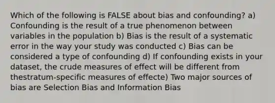 Which of the following is FALSE about bias and confounding? a) Confounding is the result of a true phenomenon between variables in the population b) Bias is the result of a systematic error in the way your study was conducted c) Bias can be considered a type of confounding d) If confounding exists in your dataset, the crude measures of effect will be different from thestratum-specific measures of effecte) Two major sources of bias are Selection Bias and Information Bias