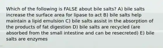 Which of the following is FALSE about bile salts? A) bile salts increase the surface area for lipase to act B) bile salts help maintain a lipid emulsion C) bile salts assist in the absorption of the products of fat digestion D) bile salts are recycled (are absorbed from the small intestine and can be resecreted) E) bile salts are enzymes