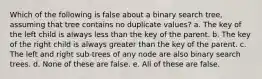 Which of the following is false about a binary search tree, assuming that tree contains no duplicate values? a. The key of the left child is always less than the key of the parent. b. The key of the right child is always greater than the key of the parent. c. The left and right sub-trees of any node are also binary search trees. d. None of these are false. e. All of these are false.