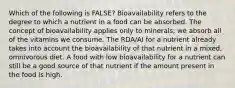 Which of the following is FALSE? Bioavailability refers to the degree to which a nutrient in a food can be absorbed. The concept of bioavailability applies only to minerals; we absorb all of the vitamins we consume. The RDA/AI for a nutrient already takes into account the bioavailability of that nutrient in a mixed, omnivorous diet. A food with low bioavailability for a nutrient can still be a good source of that nutrient if the amount present in the food is high.