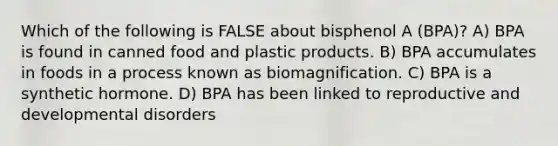 Which of the following is FALSE about bisphenol A (BPA)? A) BPA is found in canned food and plastic products. B) BPA accumulates in foods in a process known as biomagnification. C) BPA is a synthetic hormone. D) BPA has been linked to reproductive and developmental disorders