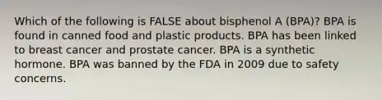 Which of the following is FALSE about bisphenol A (BPA)? BPA is found in canned food and plastic products. BPA has been linked to breast cancer and prostate cancer. BPA is a synthetic hormone. BPA was banned by the FDA in 2009 due to safety concerns.