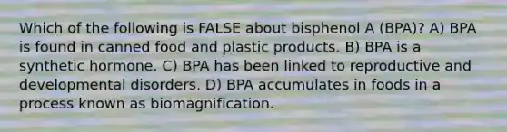 Which of the following is FALSE about bisphenol A (BPA)? A) BPA is found in canned food and plastic products. B) BPA is a synthetic hormone. C) BPA has been linked to reproductive and developmental disorders. D) BPA accumulates in foods in a process known as biomagnification.