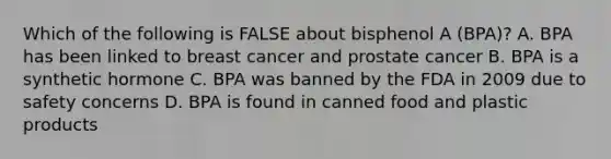 Which of the following is FALSE about bisphenol A (BPA)? A. BPA has been linked to breast cancer and prostate cancer B. BPA is a synthetic hormone C. BPA was banned by the FDA in 2009 due to safety concerns D. BPA is found in canned food and plastic products