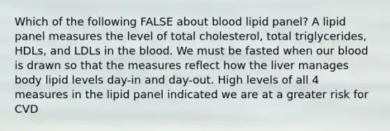 Which of the following FALSE about blood lipid panel? A lipid panel measures the level of total cholesterol, total triglycerides, HDLs, and LDLs in the blood. We must be fasted when our blood is drawn so that the measures reflect how the liver manages body lipid levels day-in and day-out. High levels of all 4 measures in the lipid panel indicated we are at a greater risk for CVD