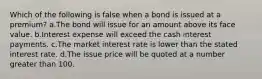 Which of the following is false when a bond is issued at a premium? a.The bond will issue for an amount above its face value. b.Interest expense will exceed the cash interest payments. c.The market interest rate is lower than the stated interest rate. d.The issue price will be quoted at a number greater than 100.