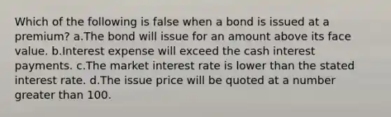 Which of the following is false when a bond is issued at a premium? a.The bond will issue for an amount above its face value. b.Interest expense will exceed the cash interest payments. c.The market interest rate is lower than the stated interest rate. d.The issue price will be quoted at a number greater than 100.