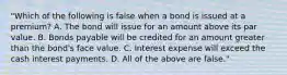 "Which of the following is false when a bond is issued at a premium? A. The bond will issue for an amount above its par value. B. Bonds payable will be credited for an amount greater than the bond's face value. C. Interest expense will exceed the cash interest payments. D. All of the above are false."