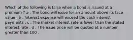 Which of the following is false when a bond is issued at a premium ? a . The bond will issue for an amount above its face value . b . Interest expense will exceed the cash interest payments . c . The market interest rate is lower than the stated interest rate . d . The issue price will be quoted at a number greater than 100 .