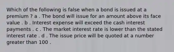 Which of the following is false when a bond is issued at a premium ? a . The bond will issue for an amount above its face value . b . Interest expense will exceed the cash interest payments . c . The market interest rate is lower than the stated interest rate . d . The issue price will be quoted at a number greater than 100 .