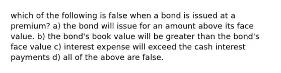 which of the following is false when a bond is issued at a premium? a) the bond will issue for an amount above its face value. b) the bond's book value will be greater than the bond's face value c) interest expense will exceed the cash interest payments d) all of the above are false.