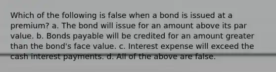 Which of the following is false when a bond is issued at a premium? a. The bond will issue for an amount above its par value. b. <a href='https://www.questionai.com/knowledge/kvHJpN4vyZ-bonds-payable' class='anchor-knowledge'>bonds payable</a> will be credited for an amount <a href='https://www.questionai.com/knowledge/ktgHnBD4o3-greater-than' class='anchor-knowledge'>greater than</a> the bond's face value. c. Interest expense will exceed the cash interest payments. d. All of the above are false.