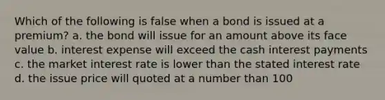 Which of the following is false when a bond is issued at a premium? a. the bond will issue for an amount above its face value b. interest expense will exceed the cash interest payments c. the market interest rate is lower than the stated interest rate d. the issue price will quoted at a number than 100