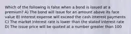 Which of the following is false when a bond is issued at a premium? A) The bond will issue for an amount above its face value B) Interest expense will exceed the cash interest payments C) The market interest rate is lower than the stated interest rate D) The issue price will be quoted at a number greater than 100