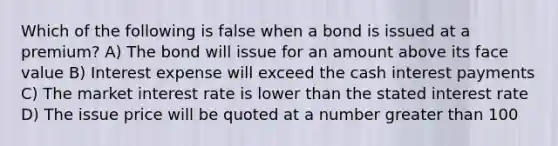 Which of the following is false when a bond is issued at a premium? A) The bond will issue for an amount above its face value B) Interest expense will exceed the cash interest payments C) The market interest rate is lower than the stated interest rate D) The issue price will be quoted at a number greater than 100