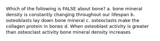 Which of the following is FALSE about bone? a. bone mineral density is constantly changing throughout our lifespan b. osteoblasts lay down bone mineral c. osteoclasts make the collagen protein in bones d. When osteoblast activity is greater than osteoclast activity bone mineral density increases