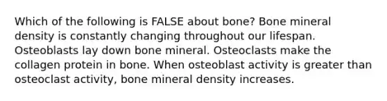 Which of the following is FALSE about bone? Bone mineral density is constantly changing throughout our lifespan. Osteoblasts lay down bone mineral. Osteoclasts make the collagen protein in bone. When osteoblast activity is greater than osteoclast activity, bone mineral density increases.