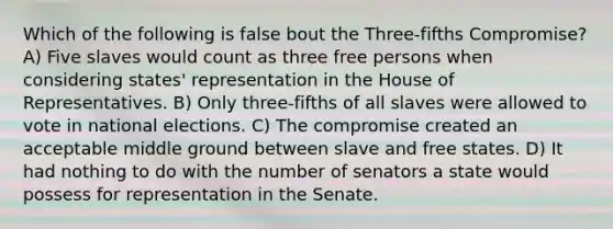 Which of the following is false bout the Three-fifths Compromise? A) Five slaves would count as three free persons when considering states' representation in the House of Representatives. B) Only three-fifths of all slaves were allowed to vote in national elections. C) The compromise created an acceptable middle ground between slave and free states. D) It had nothing to do with the number of senators a state would possess for representation in the Senate.