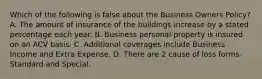 Which of the following is false about the Business Owners Policy? A. The amount of insurance of the buildings increase by a stated percentage each year. B. Business personal property is insured on an ACV basis. C. Additional coverages include Business Income and Extra Expense. D. There are 2 cause of loss forms-Standard and Special.