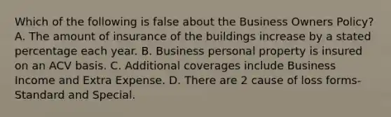 Which of the following is false about the Business Owners Policy? A. The amount of insurance of the buildings increase by a stated percentage each year. B. Business personal property is insured on an ACV basis. C. Additional coverages include Business Income and Extra Expense. D. There are 2 cause of loss forms-Standard and Special.