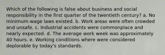 Which of the following is false about business and social responsibility in the first quarter of the twentieth century? a. No minimum-wage laws existed. b. Work areas were often crowded and unsafe. c. Industrial accidents were commonplace and nearly expected. d. The average work week was approximately 40 hours. e. Working conditions where were considered deplorable by today's standards.