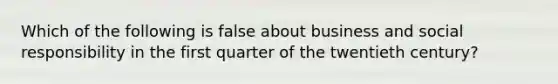 Which of the following is false about business and social responsibility in the first quarter of the twentieth century?