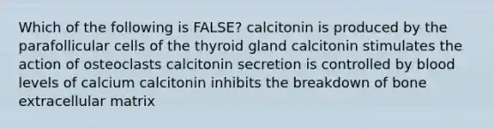 Which of the following is FALSE? calcitonin is produced by the parafollicular cells of the thyroid gland calcitonin stimulates the action of osteoclasts calcitonin secretion is controlled by blood levels of calcium calcitonin inhibits the breakdown of bone extracellular matrix