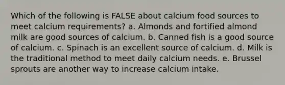 Which of the following is FALSE about calcium food sources to meet calcium requirements? a. Almonds and fortified almond milk are good sources of calcium. b. Canned fish is a good source of calcium. c. Spinach is an excellent source of calcium. d. Milk is the traditional method to meet daily calcium needs. e. Brussel sprouts are another way to increase calcium intake.