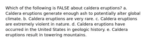 Which of the following is FALSE about caldera eruptions? a. Caldera eruptions generate enough ash to potentially alter global climate. b. Caldera eruptions are very rare. c. Caldera eruptions are extremely violent in nature. d. Caldera eruptions have occurred in the United States in geologic history. e. Caldera eruptions result in towering mountains.