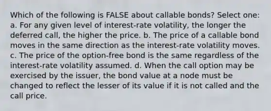 Which of the following is FALSE about callable bonds? Select one: a. For any given level of interest-rate volatility, the longer the deferred call, the higher the price. b. The price of a callable bond moves in the same direction as the interest-rate volatility moves. c. The price of the option-free bond is the same regardless of the interest-rate volatility assumed. d. When the call option may be exercised by the issuer, the bond value at a node must be changed to reflect the lesser of its value if it is not called and the call price.