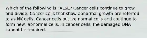 Which of the following is FALSE? Cancer cells continue to grow and divide. Cancer cells that show abnormal growth are referred to as NK cells. Cancer cells outlive normal cells and continue to form new, abnormal cells. In cancer cells, the damaged DNA cannot be repaired.