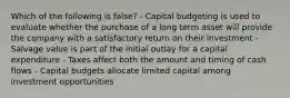 Which of the following is false? - Capital budgeting is used to evaluate whether the purchase of a long term asset will provide the company with a satisfactory return on their investment - Salvage value is part of the initial outlay for a capital expenditure - Taxes affect both the amount and timing of cash flows - Capital budgets allocate limited capital among investment opportunities