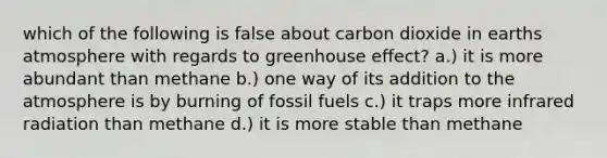 which of the following is false about carbon dioxide in earths atmosphere with regards to greenhouse effect? a.) it is more abundant than methane b.) one way of its addition to the atmosphere is by burning of fossil fuels c.) it traps more infrared radiation than methane d.) it is more stable than methane