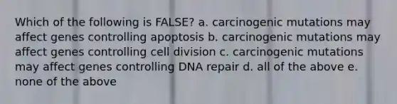 Which of the following is FALSE? a. carcinogenic mutations may affect genes controlling apoptosis b. carcinogenic mutations may affect genes controlling cell division c. carcinogenic mutations may affect genes controlling DNA repair d. all of the above e. none of the above