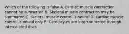 Which of the following is false A. Cardiac muscle contraction cannot be summated B. Skeletal muscle contraction may be summated C. Skeletal muscle control is neural D. Cardiac muscle control is neural only E. Cardiocytes are interconnected through intercalated discs