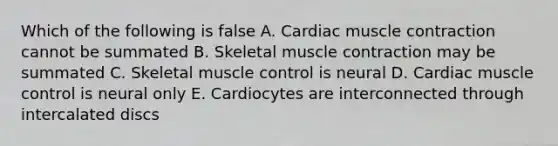 Which of the following is false A. Cardiac muscle contraction cannot be summated B. Skeletal muscle contraction may be summated C. Skeletal muscle control is neural D. Cardiac muscle control is neural only E. Cardiocytes are interconnected through intercalated discs