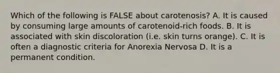 Which of the following is FALSE about carotenosis? A. It is caused by consuming large amounts of carotenoid-rich foods. B. It is associated with skin discoloration (i.e. skin turns orange). C. It is often a diagnostic criteria for Anorexia Nervosa D. It is a permanent condition.