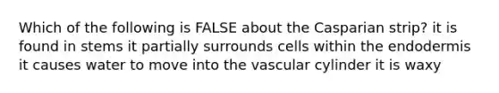 Which of the following is FALSE about the Casparian strip? it is found in stems it partially surrounds cells within the endodermis it causes water to move into the vascular cylinder it is waxy