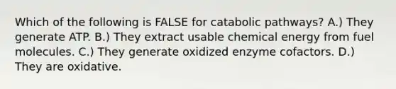 Which of the following is FALSE for catabolic pathways? A.) They generate ATP. B.) They extract usable chemical energy from fuel molecules. C.) They generate oxidized enzyme cofactors. D.) They are oxidative.