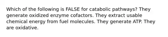 Which of the following is FALSE for catabolic pathways? They generate oxidized enzyme cofactors. They extract usable chemical energy from fuel molecules. They generate ATP. They are oxidative.