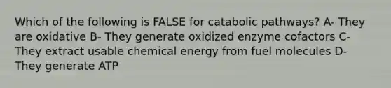 Which of the following is FALSE for catabolic pathways? A- They are oxidative B- They generate oxidized enzyme cofactors C- They extract usable chemical energy from fuel molecules D- They generate ATP