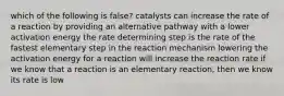 which of the following is false? catalysts can increase the rate of a reaction by providing an alternative pathway with a lower activation energy the rate determining step is the rate of the fastest elementary step in the reaction mechanism lowering the activation energy for a reaction will increase the reaction rate if we know that a reaction is an elementary reaction, then we know its rate is low