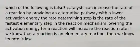 which of the following is false? catalysts can increase the rate of a reaction by providing an alternative pathway with a lower activation energy the rate determining step is the rate of the fastest elementary step in the reaction mechanism lowering the activation energy for a reaction will increase the reaction rate if we know that a reaction is an elementary reaction, then we know its rate is low