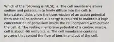 Which of the following is FALSE: a. The cell membrane allows sodium and potassium to freely diffuse into the cell. b. Intercalated disks allow the transmission of an action potential from one cell to another. c. Energy is required to maintain a high concentration of potassium inside the cell compared with outside the cell. d. The resting membrane potential of a cardiac muscle cell is about -90 millivolts. e. The cell membrane contains proteins that control the flow of ions in and out of the cell.