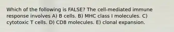 Which of the following is FALSE? The cell-mediated immune response involves A) B cells. B) MHC class I molecules. C) cytotoxic T cells. D) CD8 molecules. E) clonal expansion.